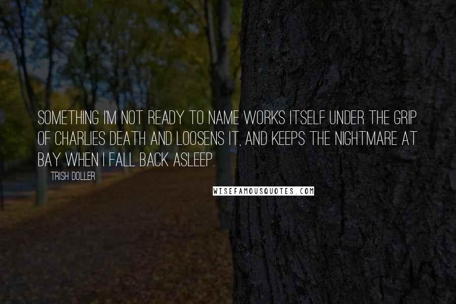 Trish Doller Quotes: Something I'm not ready to name works itself under the grip of Charlies death and loosens it, and keeps the nightmare at bay when I fall back asleep.