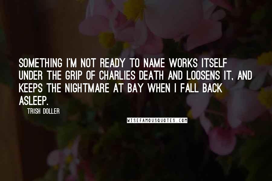 Trish Doller Quotes: Something I'm not ready to name works itself under the grip of Charlies death and loosens it, and keeps the nightmare at bay when I fall back asleep.