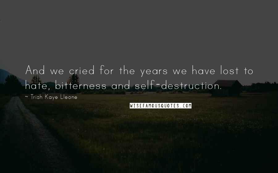 Trish Kaye Lleone Quotes: And we cried for the years we have lost to hate, bitterness and self-destruction.