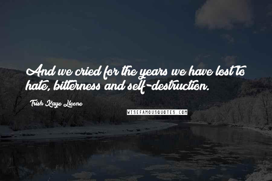 Trish Kaye Lleone Quotes: And we cried for the years we have lost to hate, bitterness and self-destruction.