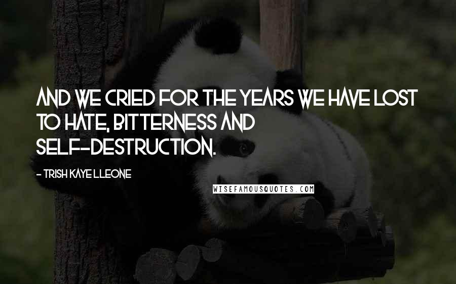 Trish Kaye Lleone Quotes: And we cried for the years we have lost to hate, bitterness and self-destruction.