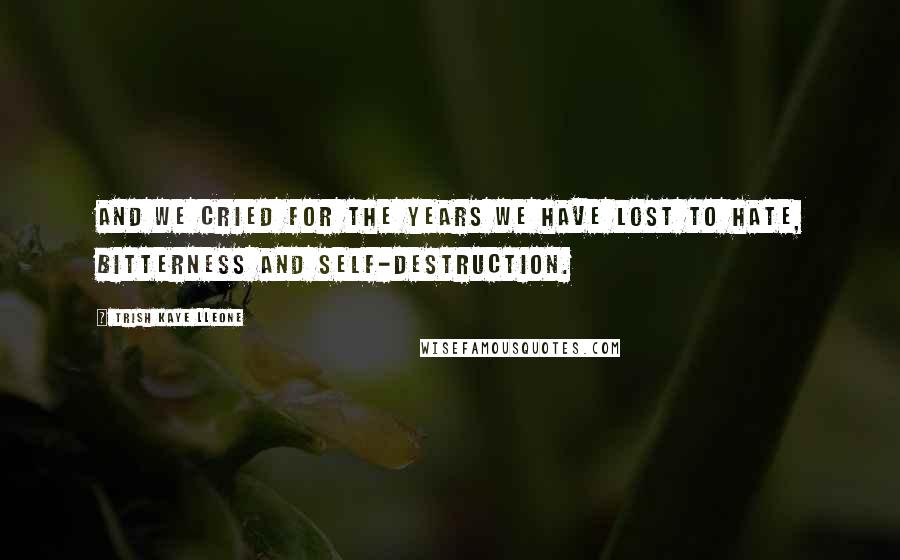 Trish Kaye Lleone Quotes: And we cried for the years we have lost to hate, bitterness and self-destruction.