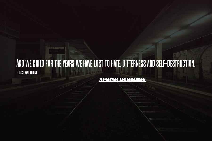 Trish Kaye Lleone Quotes: And we cried for the years we have lost to hate, bitterness and self-destruction.