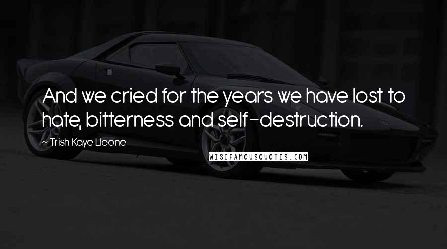 Trish Kaye Lleone Quotes: And we cried for the years we have lost to hate, bitterness and self-destruction.