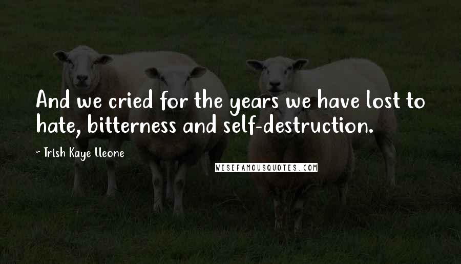 Trish Kaye Lleone Quotes: And we cried for the years we have lost to hate, bitterness and self-destruction.