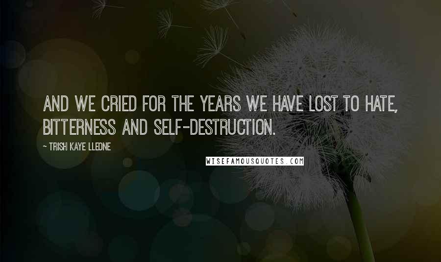 Trish Kaye Lleone Quotes: And we cried for the years we have lost to hate, bitterness and self-destruction.