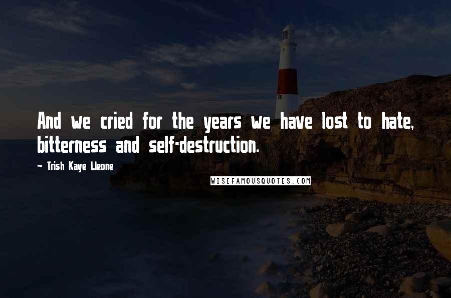 Trish Kaye Lleone Quotes: And we cried for the years we have lost to hate, bitterness and self-destruction.