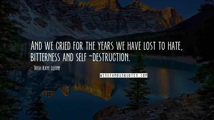 Trish Kaye Lleone Quotes: And we cried for the years we have lost to hate, bitterness and self-destruction.