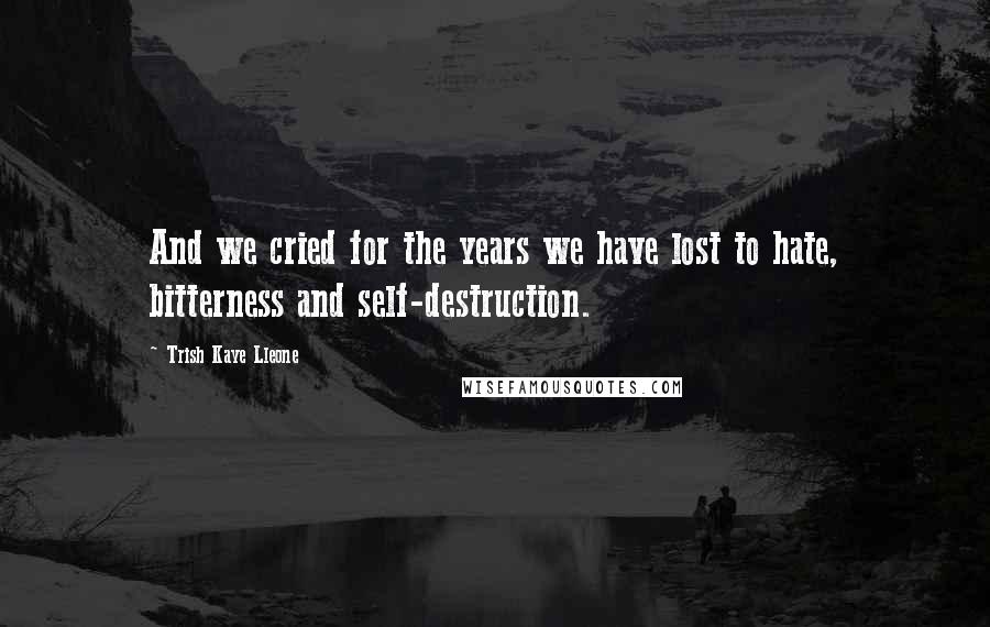 Trish Kaye Lleone Quotes: And we cried for the years we have lost to hate, bitterness and self-destruction.