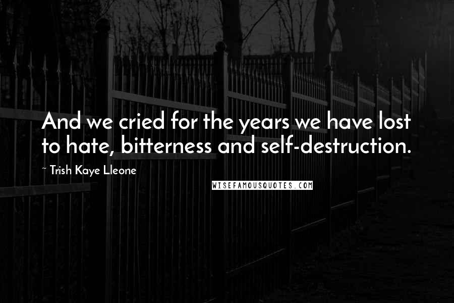 Trish Kaye Lleone Quotes: And we cried for the years we have lost to hate, bitterness and self-destruction.