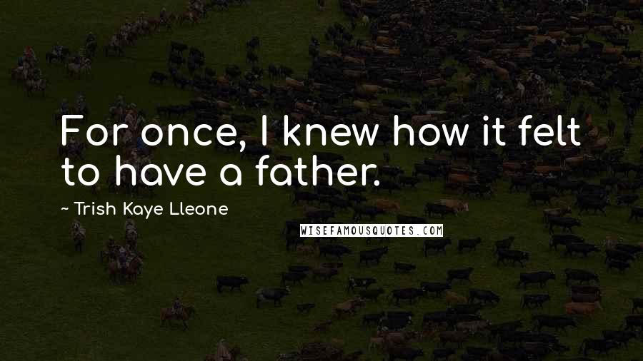 Trish Kaye Lleone Quotes: For once, I knew how it felt to have a father.