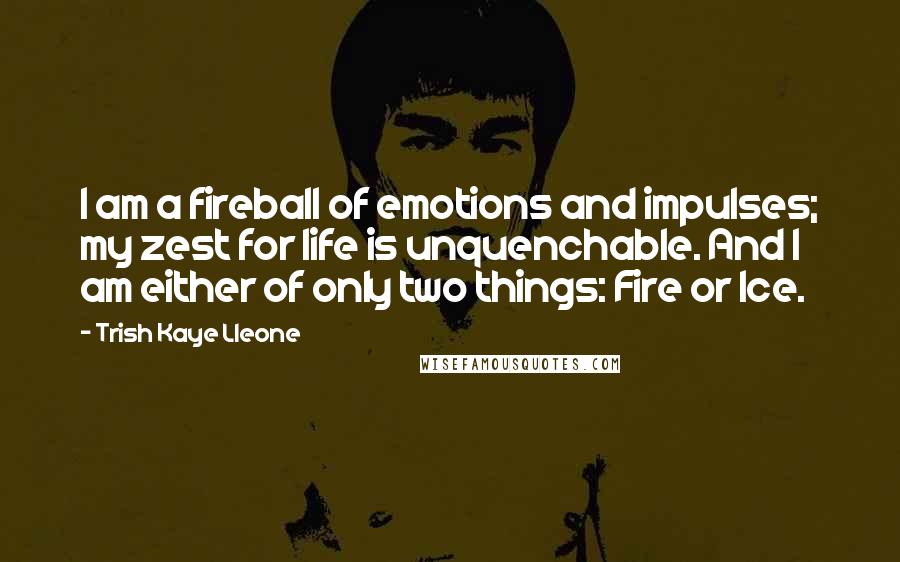 Trish Kaye Lleone Quotes: I am a fireball of emotions and impulses; my zest for life is unquenchable. And I am either of only two things: Fire or Ice.