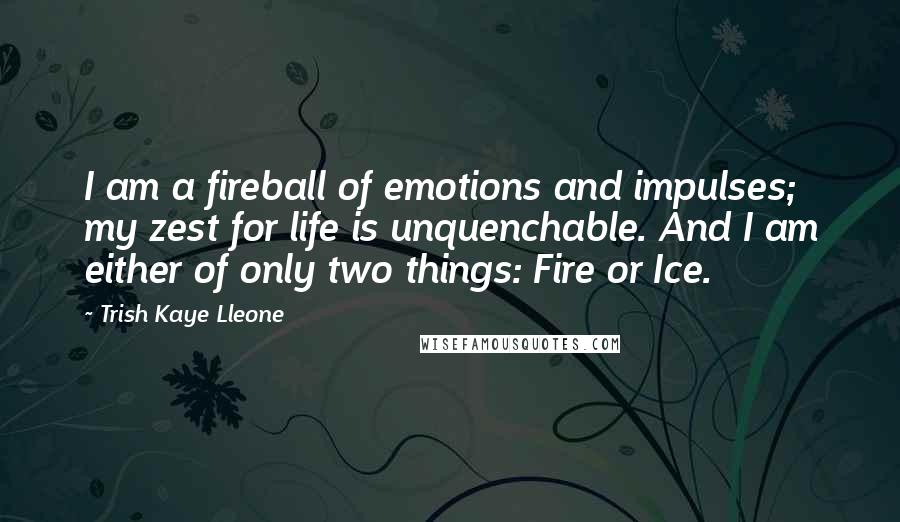 Trish Kaye Lleone Quotes: I am a fireball of emotions and impulses; my zest for life is unquenchable. And I am either of only two things: Fire or Ice.