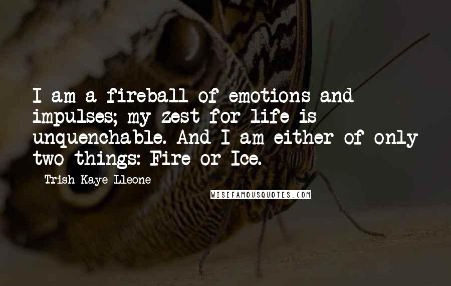 Trish Kaye Lleone Quotes: I am a fireball of emotions and impulses; my zest for life is unquenchable. And I am either of only two things: Fire or Ice.