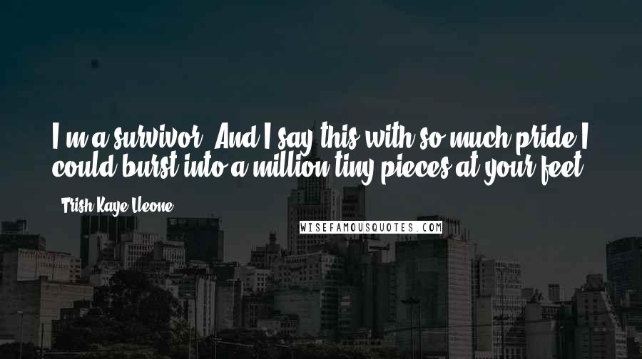 Trish Kaye Lleone Quotes: I'm a survivor. And I say this with so much pride I could burst into a million tiny pieces at your feet.