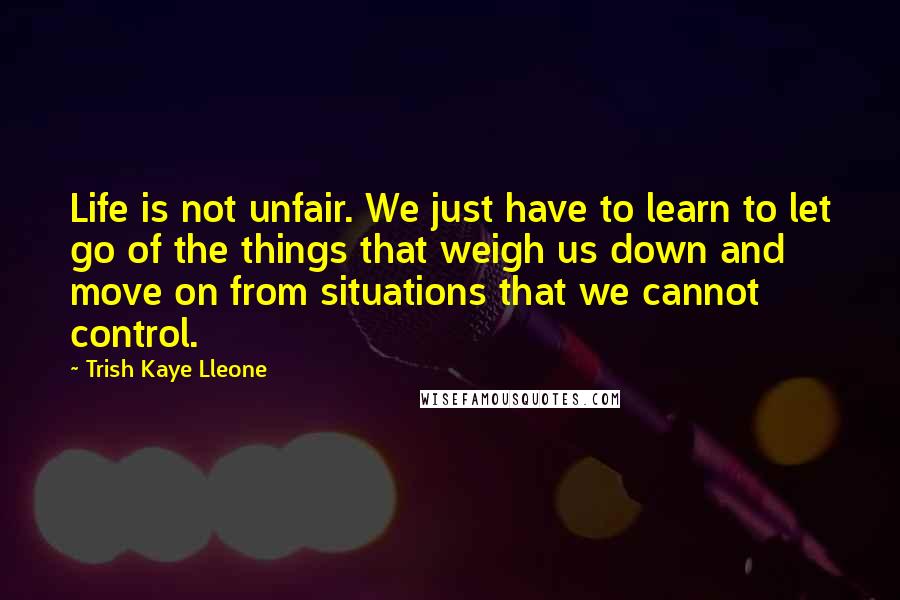 Trish Kaye Lleone Quotes: Life is not unfair. We just have to learn to let go of the things that weigh us down and move on from situations that we cannot control.