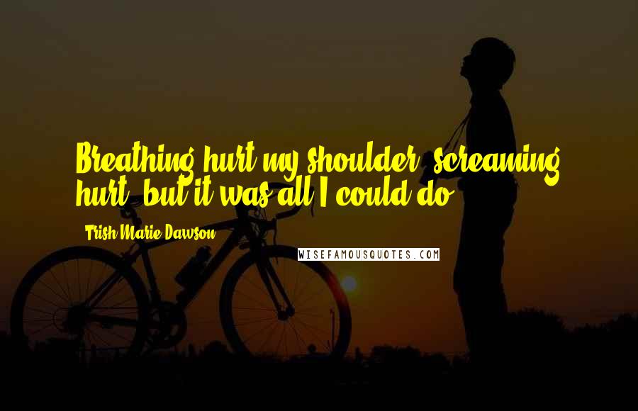 Trish Marie Dawson Quotes: Breathing hurt my shoulder, screaming hurt, but it was all I could do.