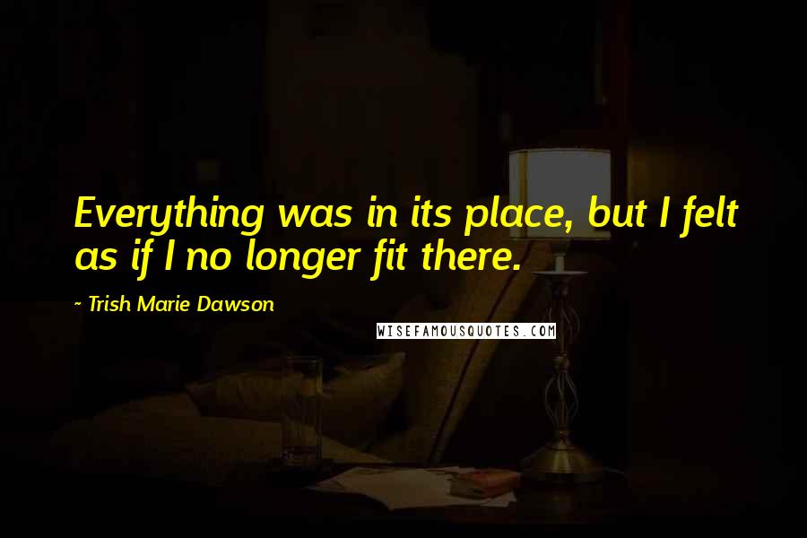 Trish Marie Dawson Quotes: Everything was in its place, but I felt as if I no longer fit there.