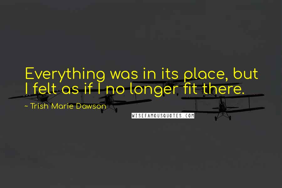 Trish Marie Dawson Quotes: Everything was in its place, but I felt as if I no longer fit there.