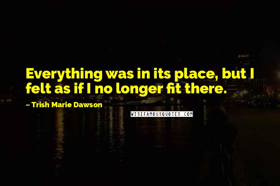 Trish Marie Dawson Quotes: Everything was in its place, but I felt as if I no longer fit there.