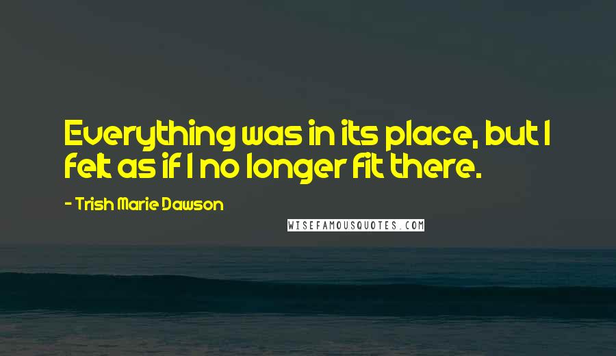 Trish Marie Dawson Quotes: Everything was in its place, but I felt as if I no longer fit there.