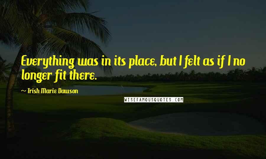 Trish Marie Dawson Quotes: Everything was in its place, but I felt as if I no longer fit there.