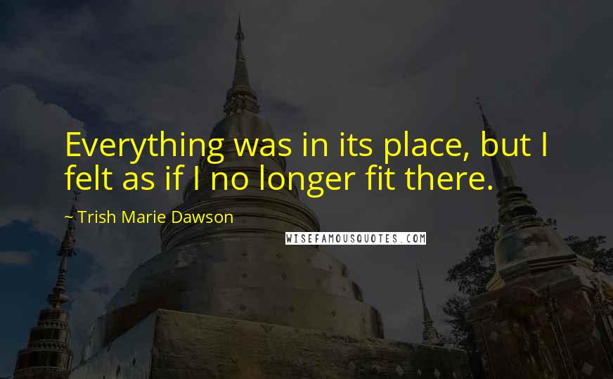 Trish Marie Dawson Quotes: Everything was in its place, but I felt as if I no longer fit there.