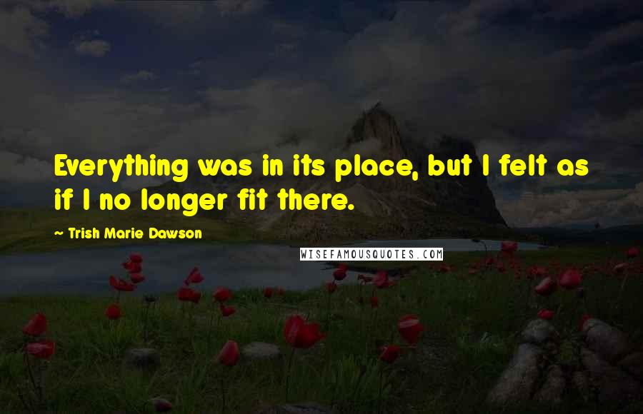 Trish Marie Dawson Quotes: Everything was in its place, but I felt as if I no longer fit there.