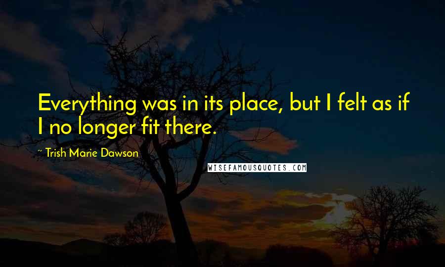 Trish Marie Dawson Quotes: Everything was in its place, but I felt as if I no longer fit there.