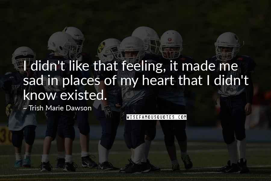 Trish Marie Dawson Quotes: I didn't like that feeling, it made me sad in places of my heart that I didn't know existed.