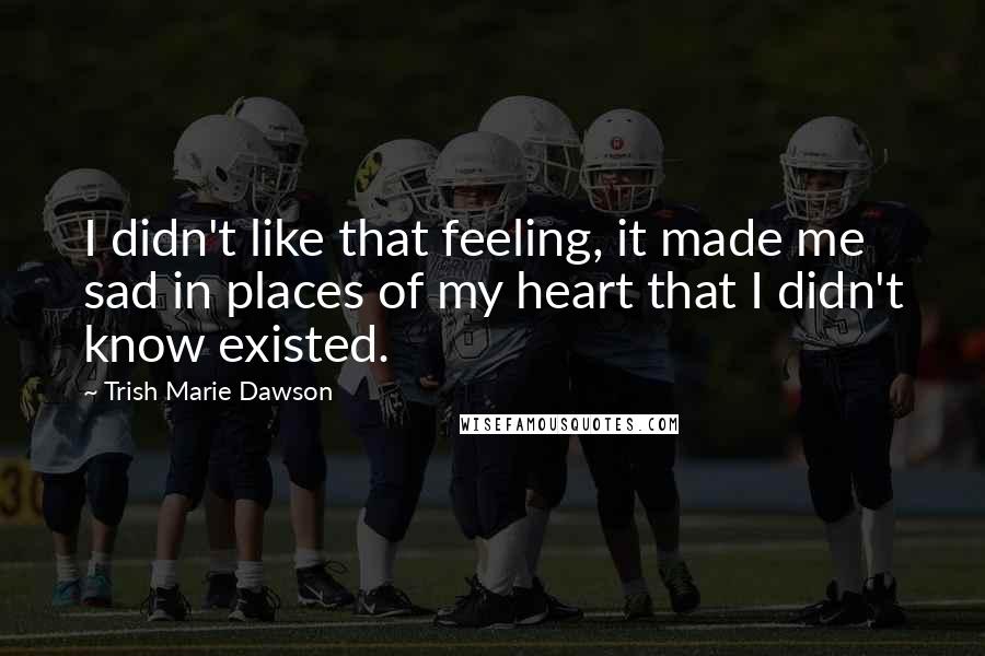 Trish Marie Dawson Quotes: I didn't like that feeling, it made me sad in places of my heart that I didn't know existed.