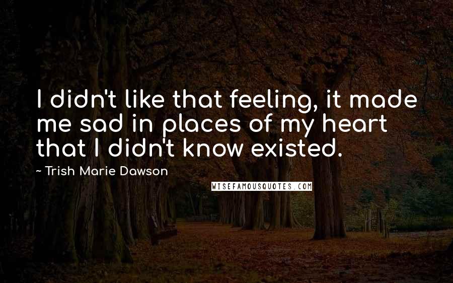 Trish Marie Dawson Quotes: I didn't like that feeling, it made me sad in places of my heart that I didn't know existed.