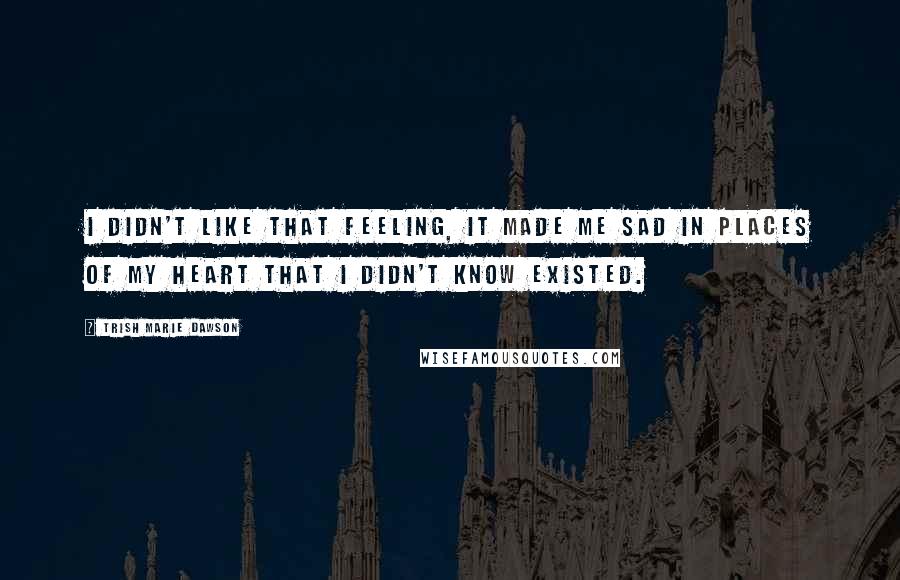 Trish Marie Dawson Quotes: I didn't like that feeling, it made me sad in places of my heart that I didn't know existed.