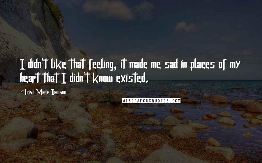 Trish Marie Dawson Quotes: I didn't like that feeling, it made me sad in places of my heart that I didn't know existed.