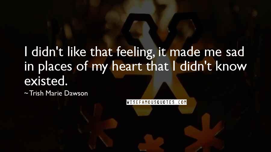 Trish Marie Dawson Quotes: I didn't like that feeling, it made me sad in places of my heart that I didn't know existed.