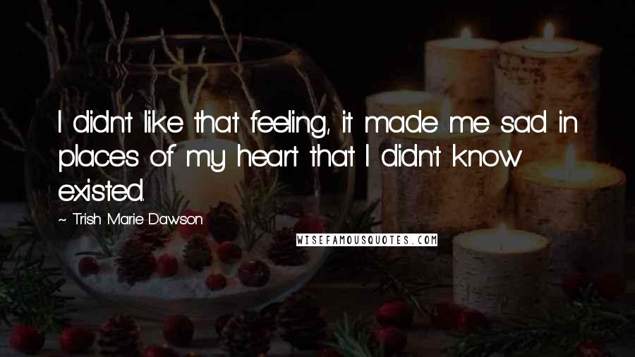 Trish Marie Dawson Quotes: I didn't like that feeling, it made me sad in places of my heart that I didn't know existed.