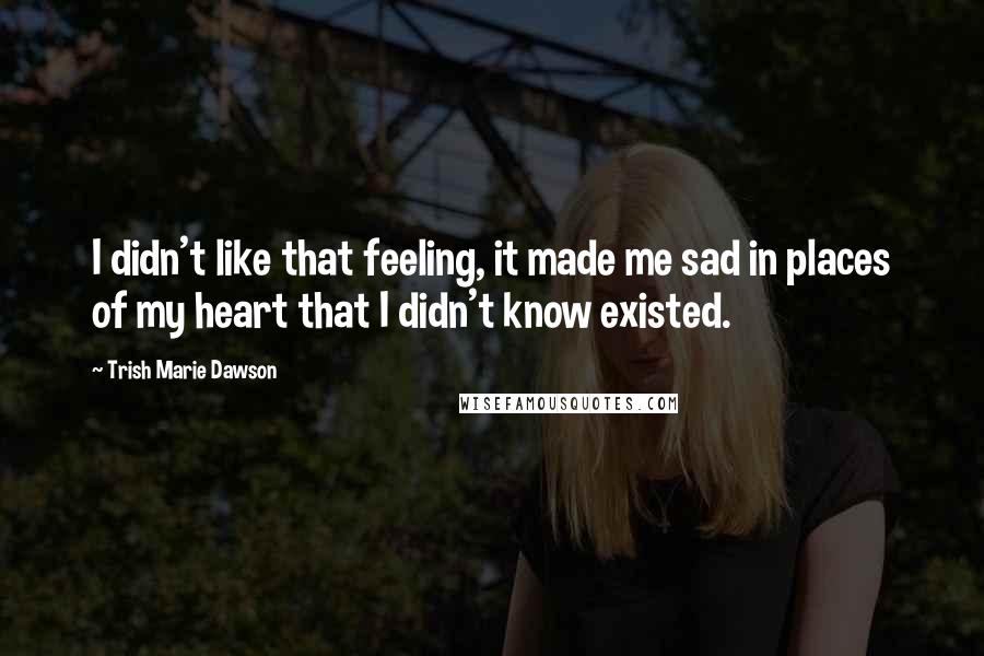 Trish Marie Dawson Quotes: I didn't like that feeling, it made me sad in places of my heart that I didn't know existed.