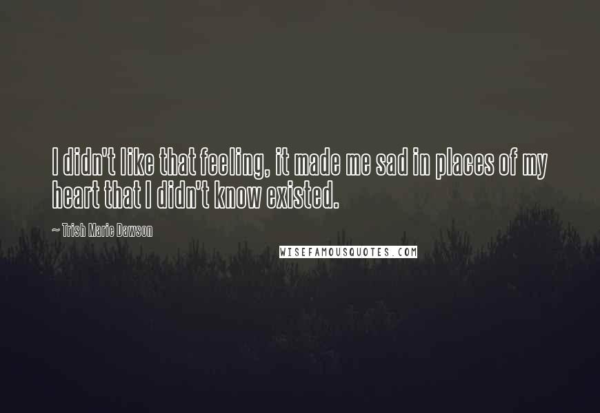 Trish Marie Dawson Quotes: I didn't like that feeling, it made me sad in places of my heart that I didn't know existed.