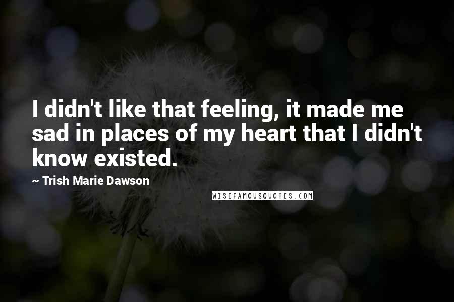 Trish Marie Dawson Quotes: I didn't like that feeling, it made me sad in places of my heart that I didn't know existed.