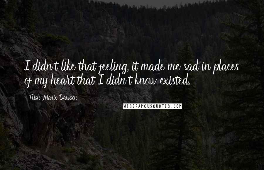 Trish Marie Dawson Quotes: I didn't like that feeling, it made me sad in places of my heart that I didn't know existed.