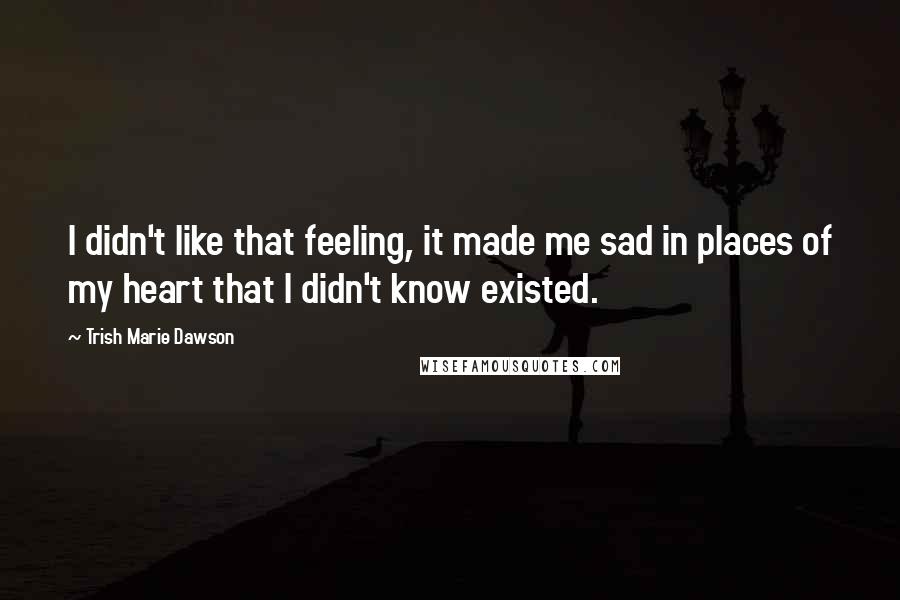 Trish Marie Dawson Quotes: I didn't like that feeling, it made me sad in places of my heart that I didn't know existed.