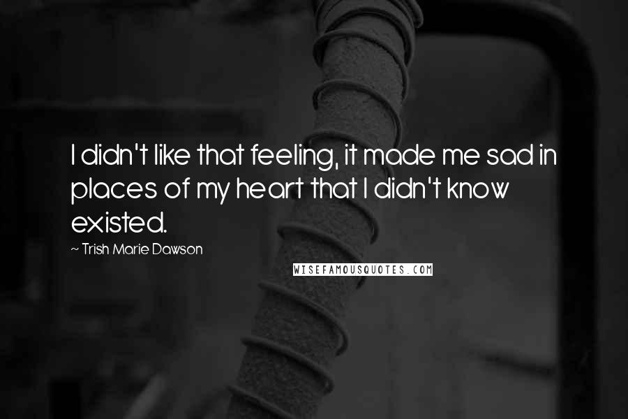 Trish Marie Dawson Quotes: I didn't like that feeling, it made me sad in places of my heart that I didn't know existed.