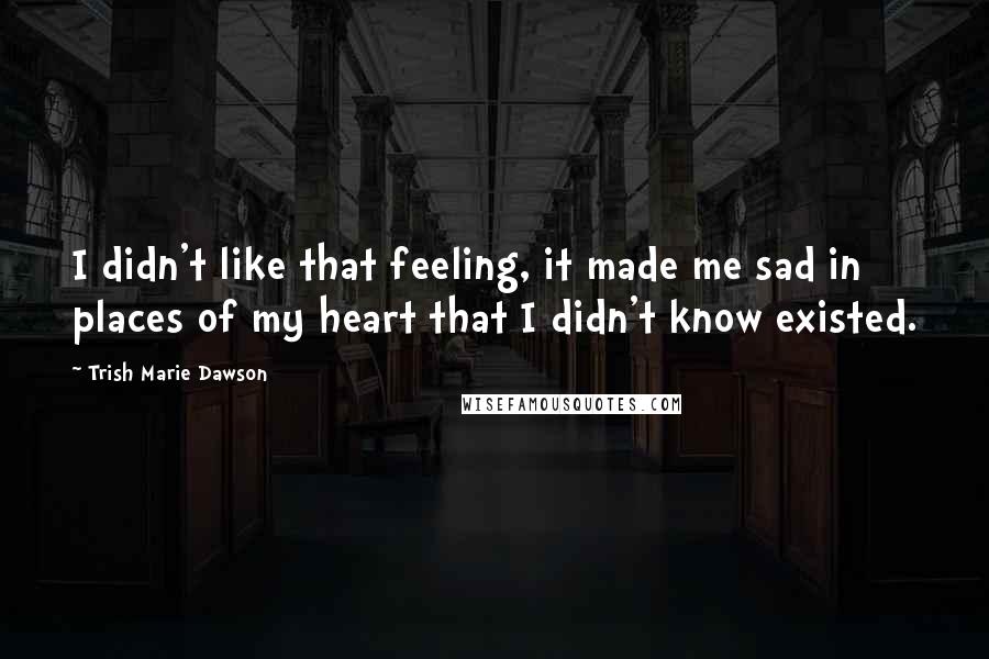 Trish Marie Dawson Quotes: I didn't like that feeling, it made me sad in places of my heart that I didn't know existed.