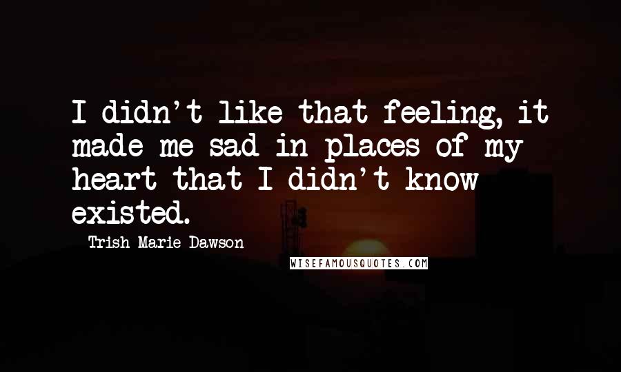 Trish Marie Dawson Quotes: I didn't like that feeling, it made me sad in places of my heart that I didn't know existed.