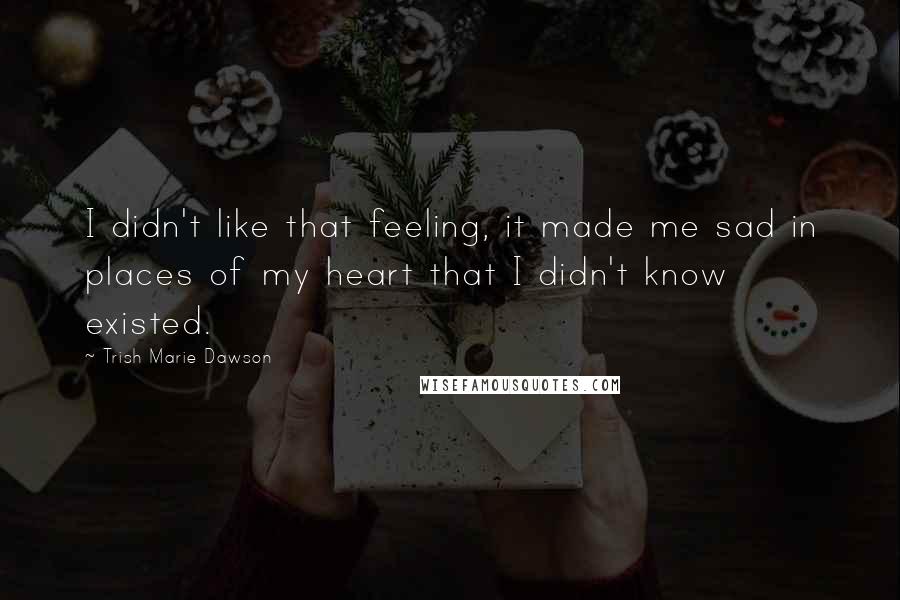 Trish Marie Dawson Quotes: I didn't like that feeling, it made me sad in places of my heart that I didn't know existed.