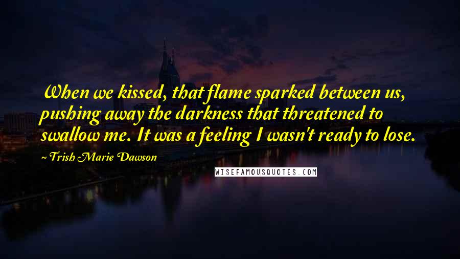 Trish Marie Dawson Quotes: When we kissed, that flame sparked between us, pushing away the darkness that threatened to swallow me. It was a feeling I wasn't ready to lose.