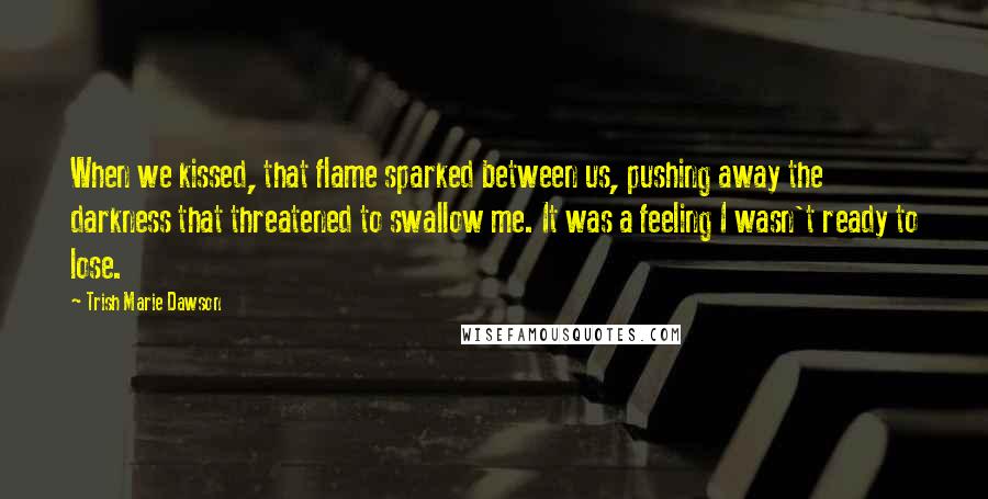 Trish Marie Dawson Quotes: When we kissed, that flame sparked between us, pushing away the darkness that threatened to swallow me. It was a feeling I wasn't ready to lose.