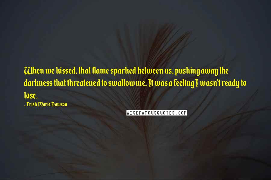 Trish Marie Dawson Quotes: When we kissed, that flame sparked between us, pushing away the darkness that threatened to swallow me. It was a feeling I wasn't ready to lose.