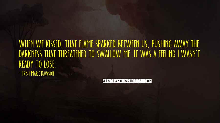 Trish Marie Dawson Quotes: When we kissed, that flame sparked between us, pushing away the darkness that threatened to swallow me. It was a feeling I wasn't ready to lose.