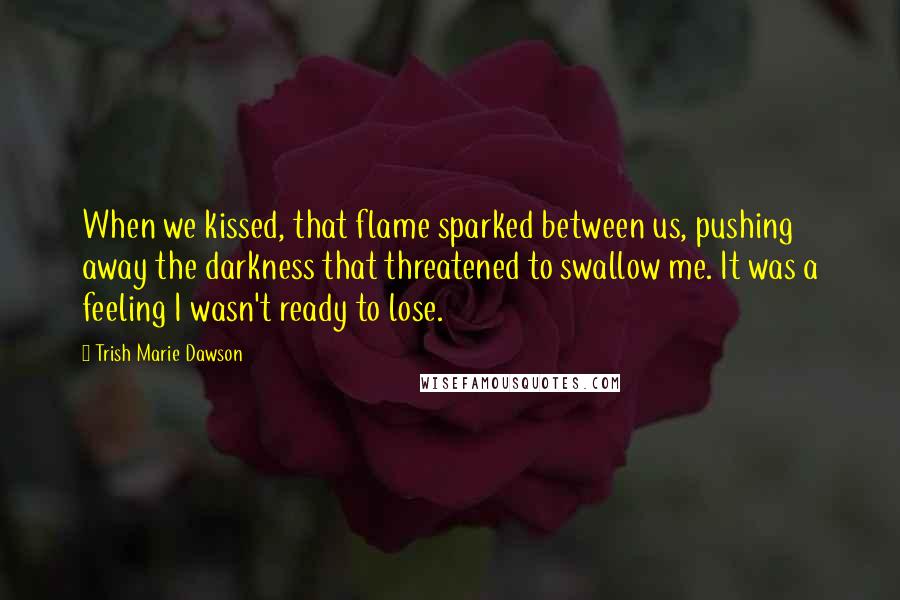 Trish Marie Dawson Quotes: When we kissed, that flame sparked between us, pushing away the darkness that threatened to swallow me. It was a feeling I wasn't ready to lose.